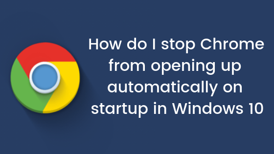 How do I stop Chrome from opening up automatically on startup in Windows 10